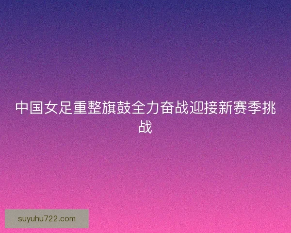 中国女足重整旗鼓全力奋战迎接新赛季挑战