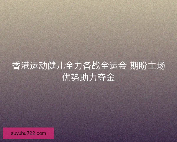 香港运动健儿全力备战全运会 期盼主场优势助力夺金