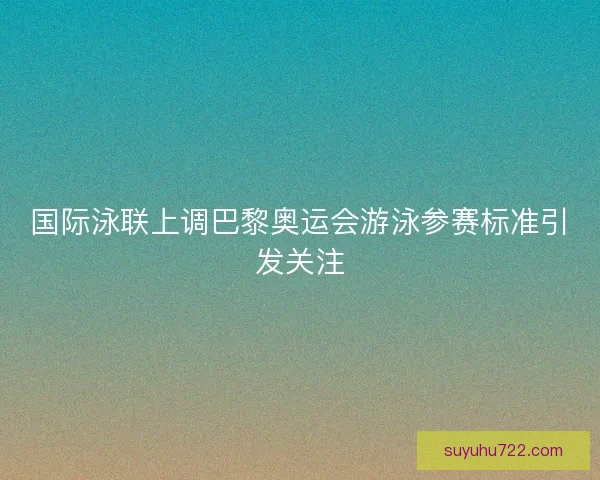 国际泳联上调巴黎奥运会游泳参赛标准引发关注